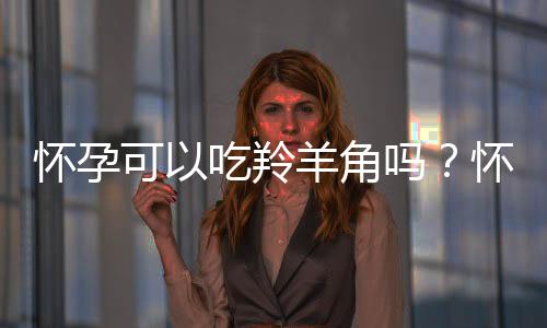 怀孕可以吃羚羊角吗?怀孕吃什么比较好