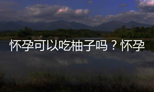 怀孕可以吃柚子吗?怀孕吃什么比较好