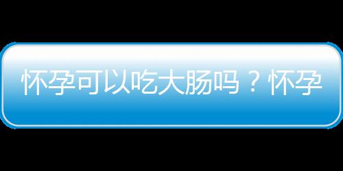 怀孕可以吃大肠吗？怀孕吃什么比较好