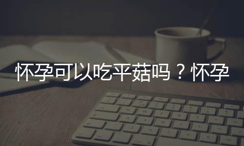 怀孕可以吃平菇吗?怀孕吃什么比较好