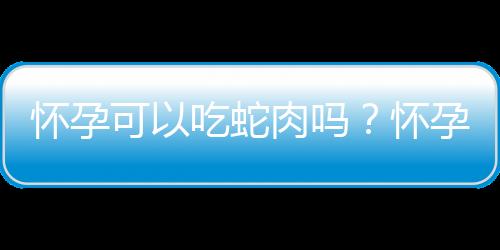怀孕可以吃蛇肉吗？怀孕吃什么比较好