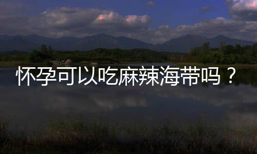 怀孕可以吃麻辣海带吗?怀孕吃什么比较好