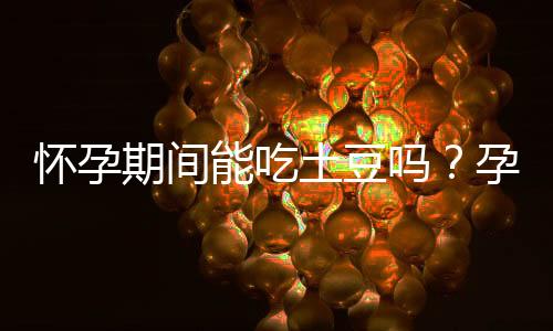 怀孕期间能吃土豆吗？孕妇可以吃土豆吗