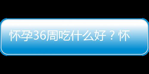 怀孕36周吃什么好?怀孕36周的健康饮食推荐