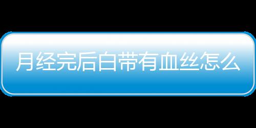 月经完后白带有血丝怎么回事