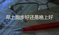 早上跑步好还是晚上好