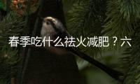 春季吃什么祛火减肥？六种春季祛火食物推荐
