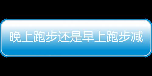 晚上跑步还是早上跑步减肥效果好