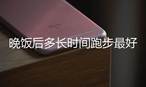 晚饭后多长时间跑步最好呢