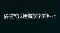 橘子可以烤着吃？五种水果的别样营养吃法