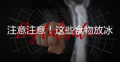 注意注意!这些食物放冰箱竟会变毒药!