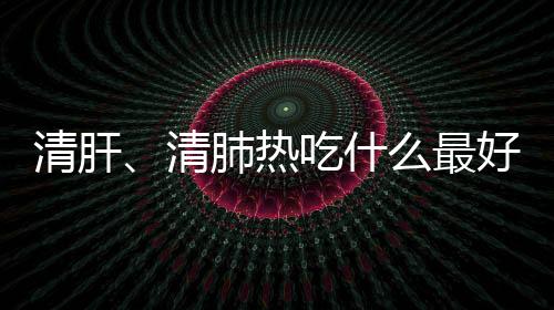 清肝、清肺热吃什么最好？