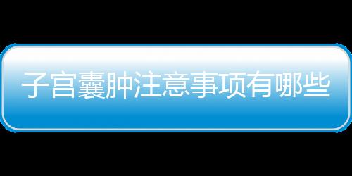 子宫囊肿注意事项有哪些？