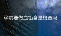 孕前要做血铅含量检查吗？