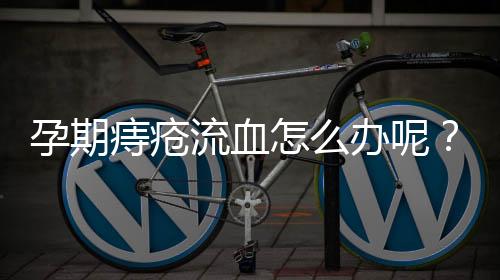 孕期痔疮流血怎么办呢？
