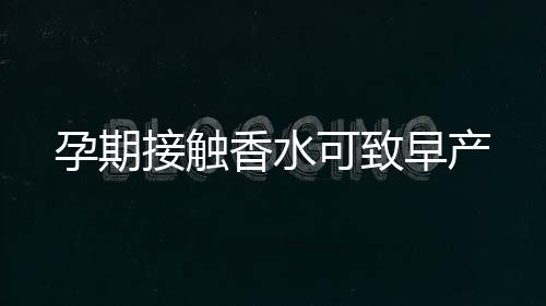孕期接触香水可致早产