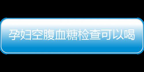 孕妇空腹血糖检查可以喝水吗？