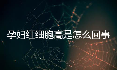 孕妇红细胞高是怎么回事