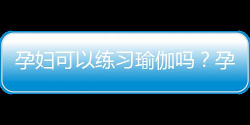 孕妇可以练习瑜伽吗？孕妇练习瑜伽的好处