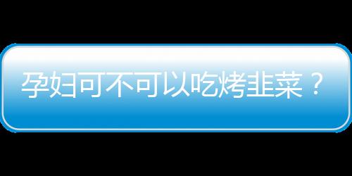 孕妇可不可以吃烤韭菜？