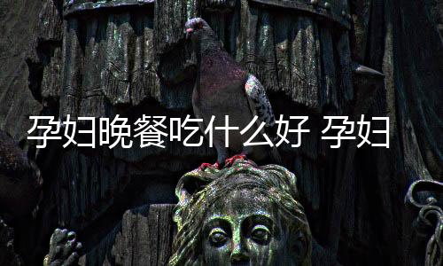 孕妇晚餐吃什么好 孕妇这么吃对身体更好