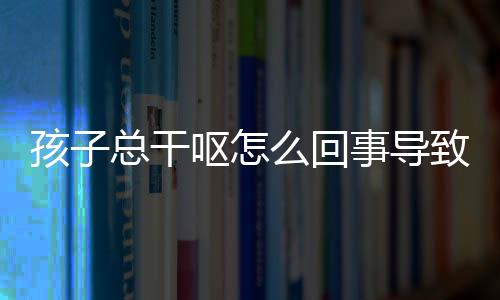 孩子总干呕怎么回事导致的?
