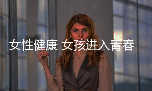 女性健康 女孩进入青春期的保健知识