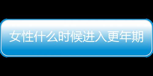 女性什么时候进入更年期比较正常？