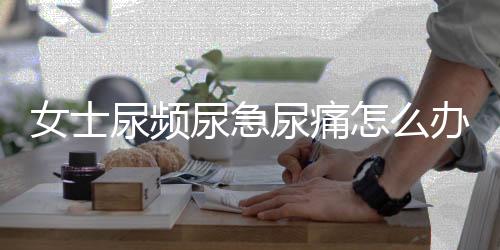 女士尿频尿急尿痛怎么办?