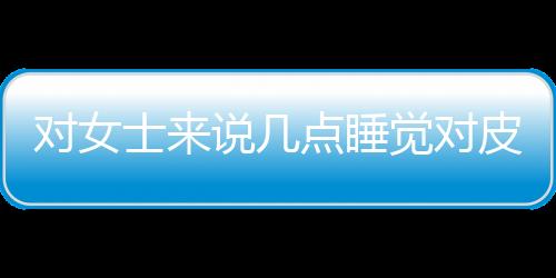 对女士来说几点睡觉对皮肤好呢？