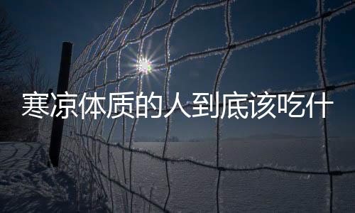 寒凉体质的人到底该吃什么?