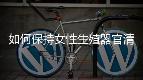 如何保持女性生殖器官清洁