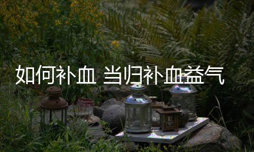 如何补血 当归补血益气食用方法及适合人群