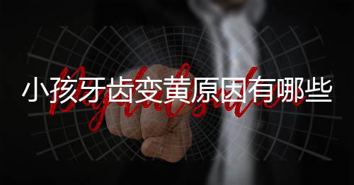小孩牙齿变黄原因有哪些