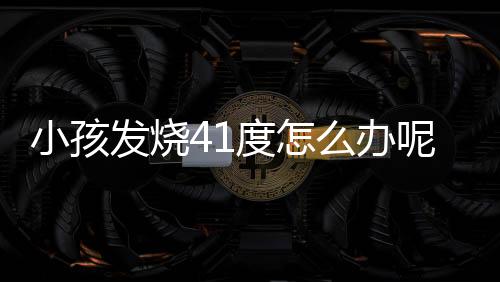 小孩发烧41度怎么办呢?