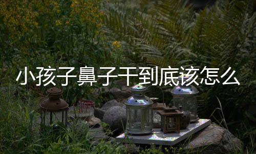 小孩子鼻子干到底该怎么办?
