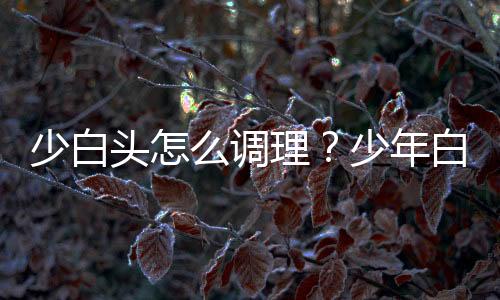 少白头怎么调理？少年白头的食疗方法推荐