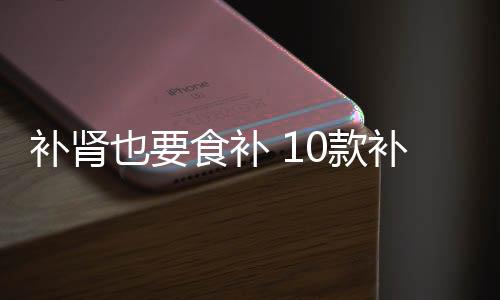 补肾也要食补 10款补肾美食做法美味健康满满