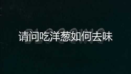 请问吃洋葱如何去味