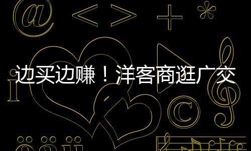 边买边赚！洋客商逛广交会逛出心得了！