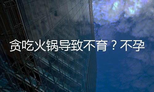贪吃火锅导致不育?不孕不育的原因有哪些?