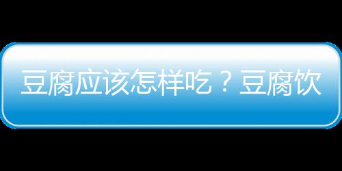 豆腐应该怎样吃？豆腐饮食健康指南