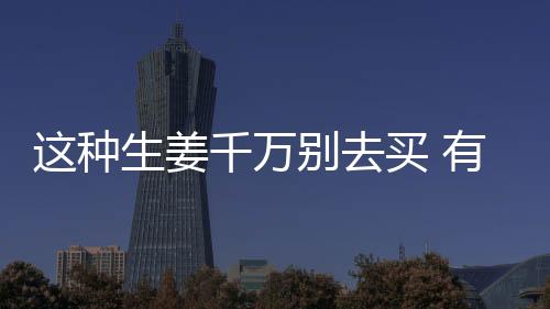 这种生姜千万别去买 有剧毒！