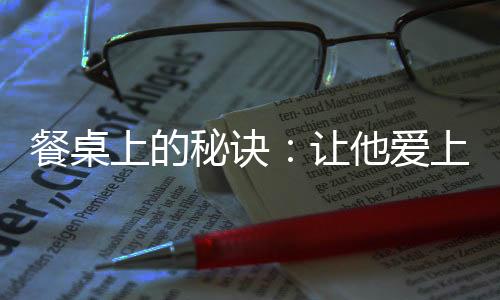 餐桌上的秘诀:让他爱上你做的菜