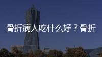 骨折病人吃什么好？骨折愈合的时间