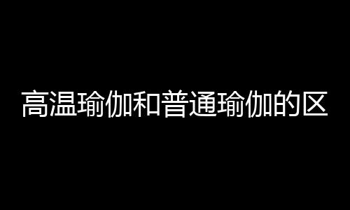 高温瑜伽和普通瑜伽的区别有哪些呢？