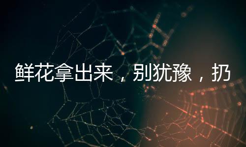 鲜花拿出来,别犹豫,扔到锅里去