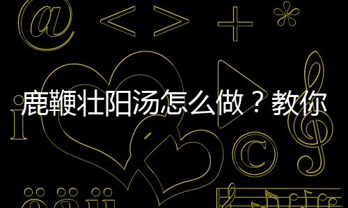 鹿鞭壮阳汤怎么做？教你轻松学会